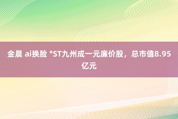 金晨 ai换脸 *ST九州成一元廉价股，总市值8.95亿元