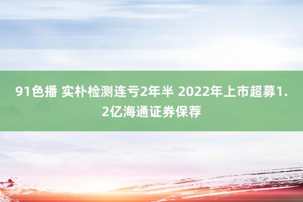 91色播 实朴检测连亏2年半 2022年上市超募1.2亿海通证券保荐