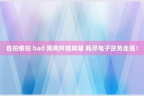 自拍偷拍 bad 阛阓舛错颠簸 耗尽电子逆势走强！