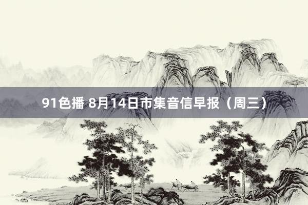 91色播 8月14日市集音信早报（周三）