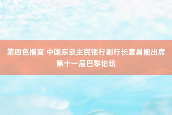 第四色播室 中国东谈主民银行副行长宣昌能出席第十一届巴黎论坛