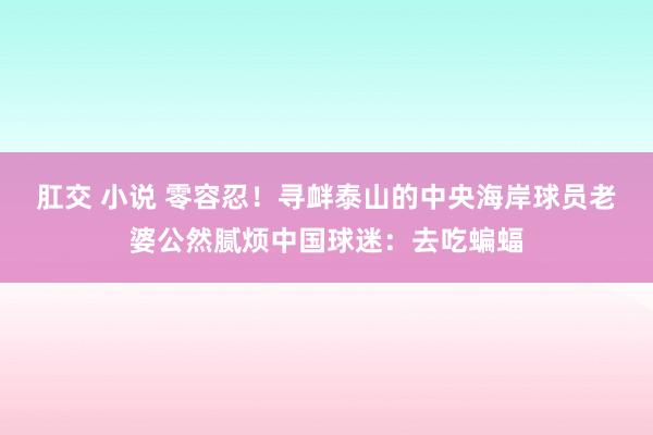 肛交 小说 零容忍！寻衅泰山的中央海岸球员老婆公然腻烦中国球迷：去吃蝙蝠