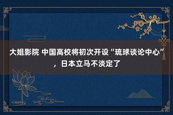 大姐影院 中国高校将初次开设“琉球谈论中心”，日本立马不淡定了