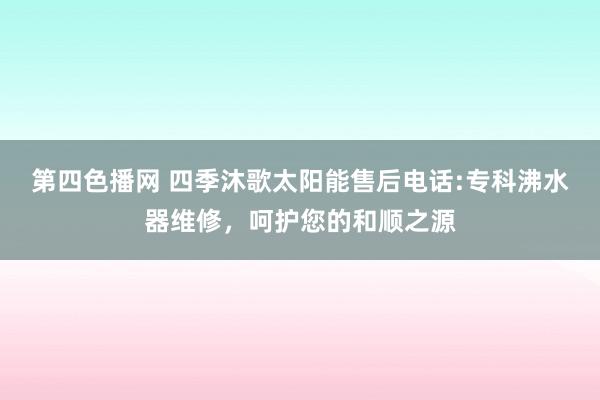 第四色播网 四季沐歌太阳能售后电话:专科沸水器维修，呵护您的和顺之源