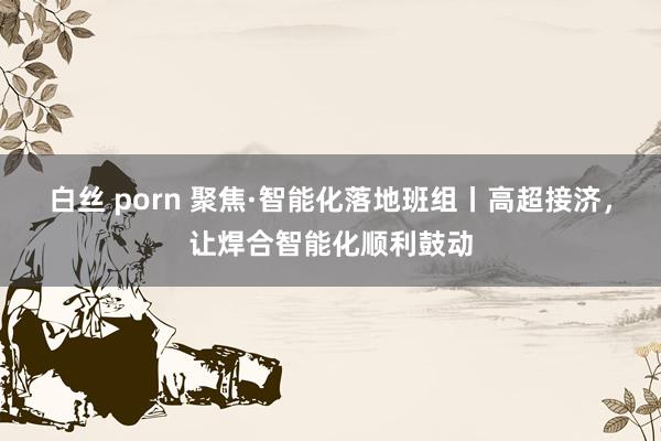 白丝 porn 聚焦·智能化落地班组丨高超接济，让焊合智能化顺利鼓动