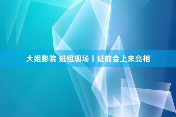 大姐影院 班组现场丨班前会上来亮相