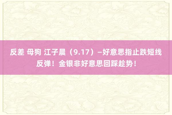 反差 母狗 江子晨（9.17）—好意思指止跌短线反弹！金银非好意思回踩趁势！