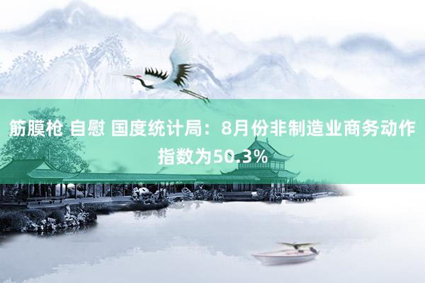 筋膜枪 自慰 国度统计局：8月份非制造业商务动作指数为50.3%