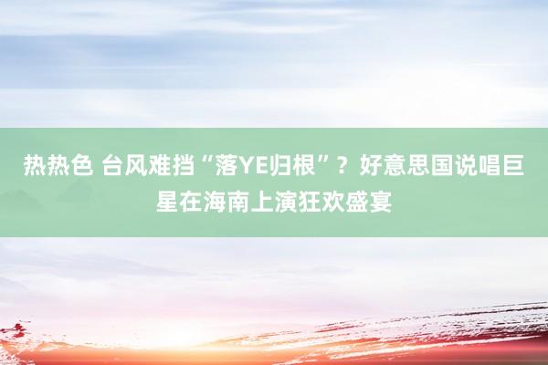 热热色 台风难挡“落YE归根”？好意思国说唱巨星在海南上演狂欢盛宴