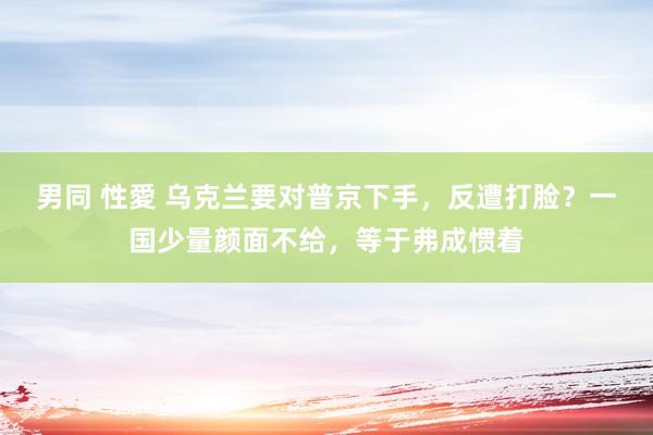 男同 性愛 乌克兰要对普京下手，反遭打脸？一国少量颜面不给，等于弗成惯着