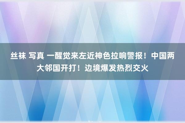 丝袜 写真 一醒觉来左近神色拉响警报！中国两大邻国开打！边境爆发热烈交火