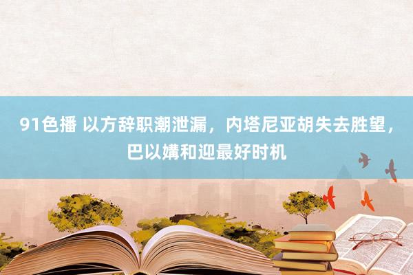 91色播 以方辞职潮泄漏，内塔尼亚胡失去胜望，巴以媾和迎最好时机