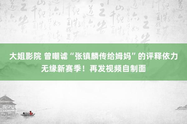 大姐影院 曾嘲谑“张镇麟传给姆妈”的评释依力无缘新赛季！再发视频自制面