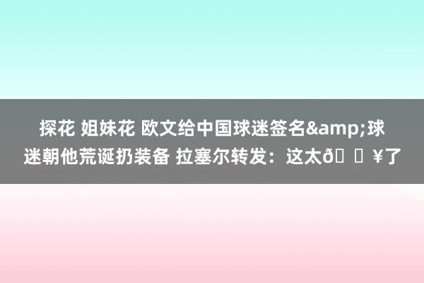 探花 姐妹花 欧文给中国球迷签名&球迷朝他荒诞扔装备 拉塞尔转发：这太🔥了