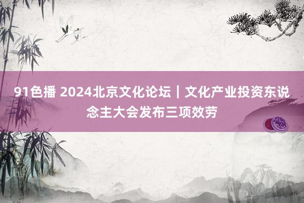 91色播 2024北京文化论坛｜文化产业投资东说念主大会发布三项效劳