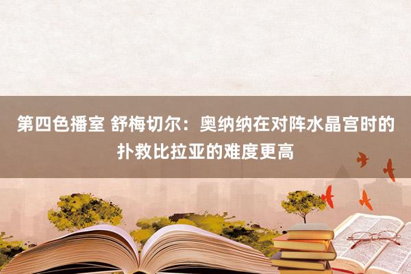 第四色播室 舒梅切尔：奥纳纳在对阵水晶宫时的扑救比拉亚的难度更高