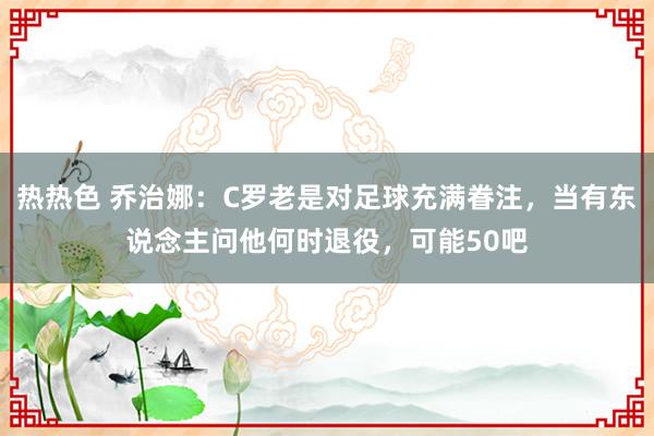 热热色 乔治娜：C罗老是对足球充满眷注，当有东说念主问他何时退役，可能50吧