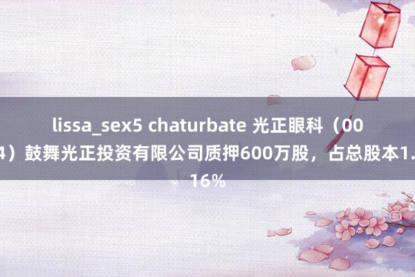 lissa_sex5 chaturbate 光正眼科（002524）鼓舞光正投资有限公司质押600万股，占总股本1.16%