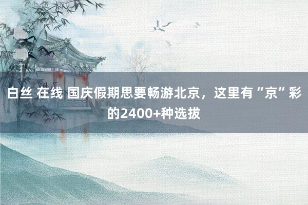 白丝 在线 国庆假期思要畅游北京，这里有“京”彩的2400+种选拔