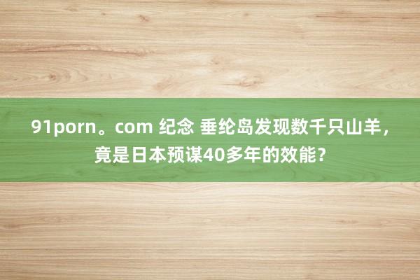 91porn。com 纪念 垂纶岛发现数千只山羊，竟是日本预谋40多年的效能？