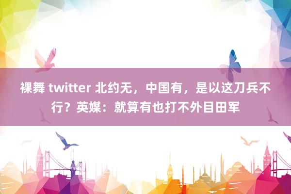 裸舞 twitter 北约无，中国有，是以这刀兵不行？英媒：就算有也打不外目田军