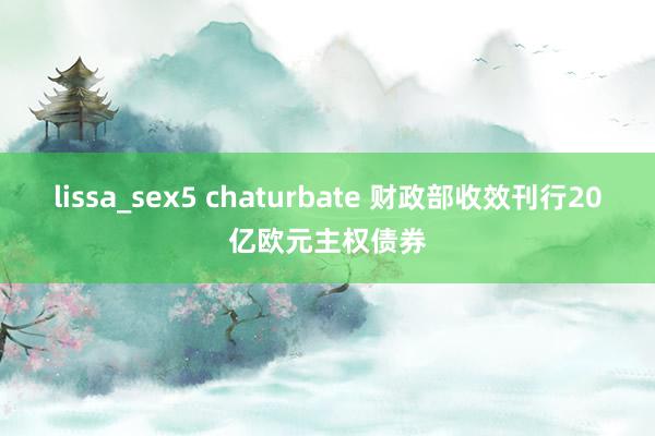 lissa_sex5 chaturbate 财政部收效刊行20亿欧元主权债券