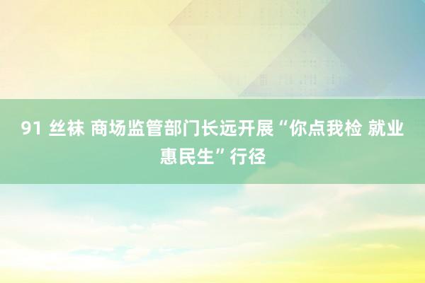 91 丝袜 商场监管部门长远开展“你点我检 就业惠民生”行径