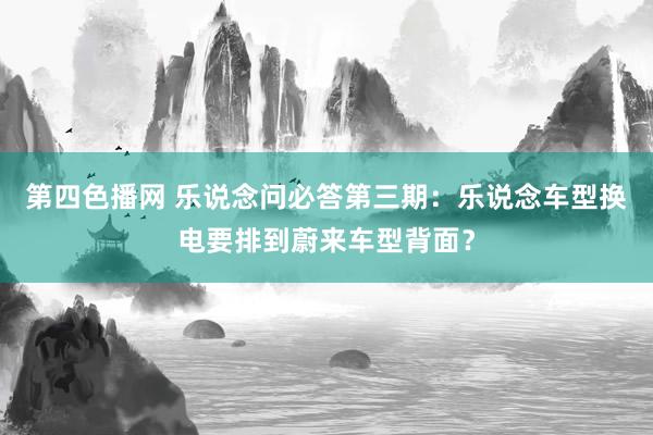 第四色播网 乐说念问必答第三期：乐说念车型换电要排到蔚来车型背面？