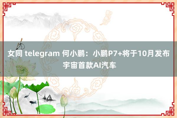 女同 telegram 何小鹏：小鹏P7+将于10月发布 宇宙首款AI汽车