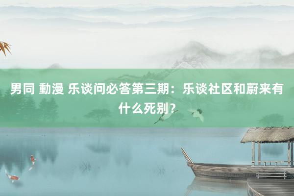 男同 動漫 乐谈问必答第三期：乐谈社区和蔚来有什么死别？