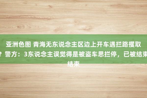 亚洲色图 青海无东说念主区边上开车遇拦路攫取？警方：3东说念主误觉得是被盗车思拦停，已被结束