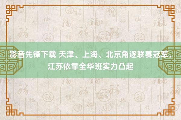 影音先锋下载 天津、上海、北京角逐联赛冠军，江苏依靠全华班实力凸起