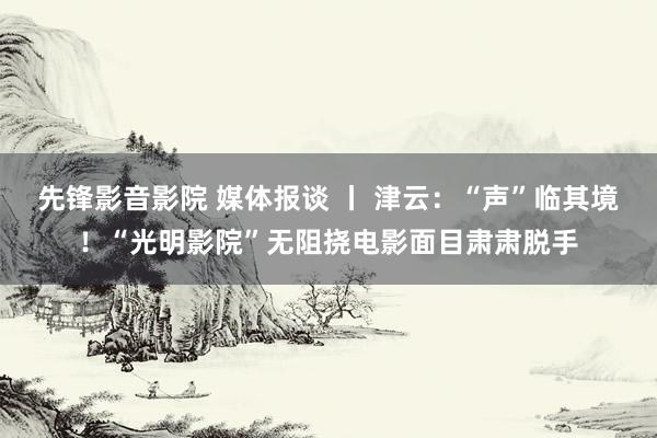 先锋影音影院 媒体报谈 丨 津云：“声”临其境！“光明影院”无阻挠电影面目肃肃脱手