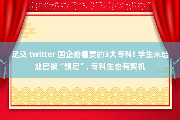 足交 twitter 国企抢着要的3大专科! 学生未结业已被“预定”， 专科生也有契机