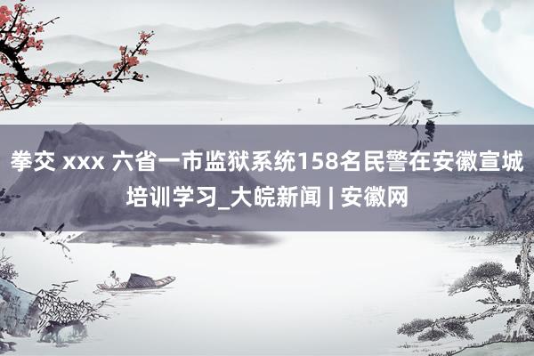 拳交 xxx 六省一市监狱系统158名民警在安徽宣城培训学习_大皖新闻 | 安徽网