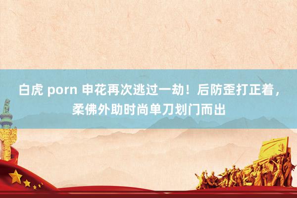 白虎 porn 申花再次逃过一劫！后防歪打正着，柔佛外助时尚单刀划门而出