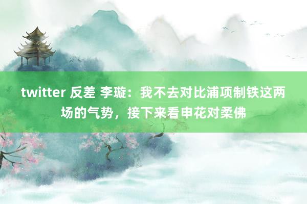 twitter 反差 李璇：我不去对比浦项制铁这两场的气势，接下来看申花对柔佛