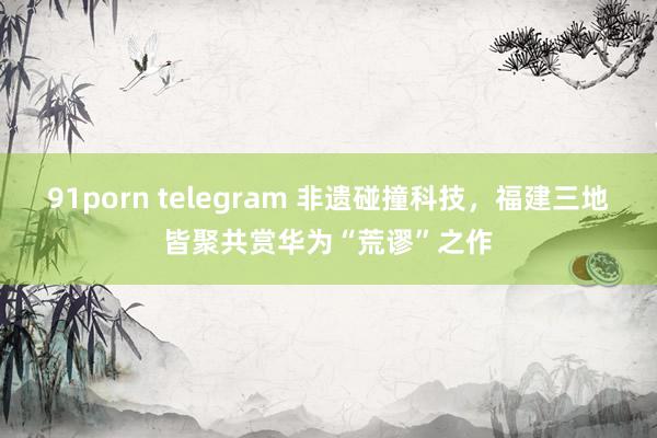 91porn telegram 非遗碰撞科技，福建三地皆聚共赏华为“荒谬”之作