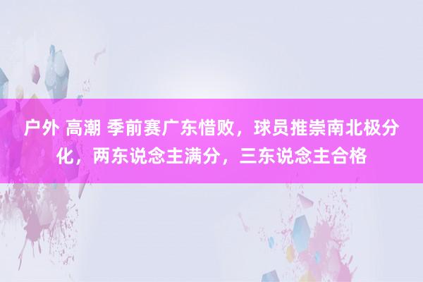 户外 高潮 季前赛广东惜败，球员推崇南北极分化，两东说念主满分，三东说念主合格