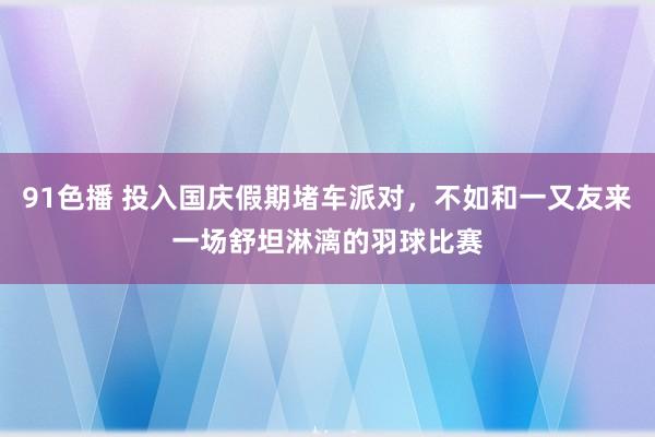 91色播 投入国庆假期堵车派对，不如和一又友来一场舒坦淋漓的羽球比赛