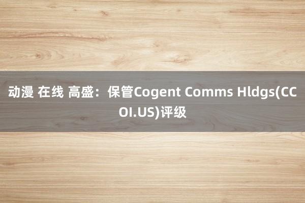 动漫 在线 高盛：保管Cogent Comms Hldgs(CCOI.US)评级