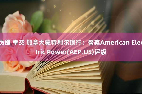 伪娘 拳交 加拿大蒙特利尔银行：督察American Electric Power(AEP.US)评级