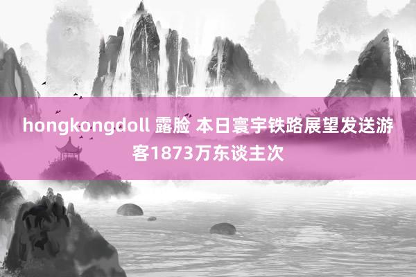 hongkongdoll 露脸 本日寰宇铁路展望发送游客1873万东谈主次