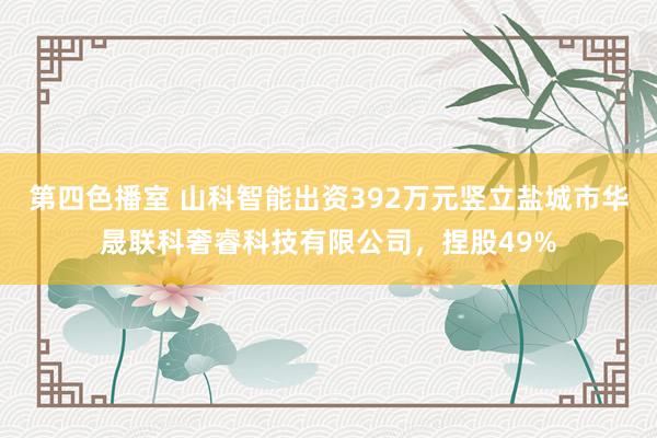 第四色播室 山科智能出资392万元竖立盐城市华晟联科奢睿科技有限公司，捏股49%