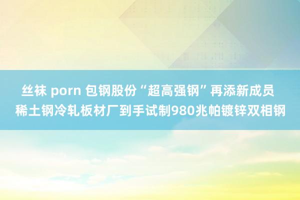 丝袜 porn 包钢股份“超高强钢”再添新成员 稀土钢冷轧板材厂到手试制980兆帕镀锌双相钢