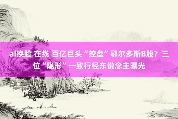 ai换脸 在线 百亿巨头“控盘”鄂尔多斯B股？三位“隐形”一致行径东说念主曝光