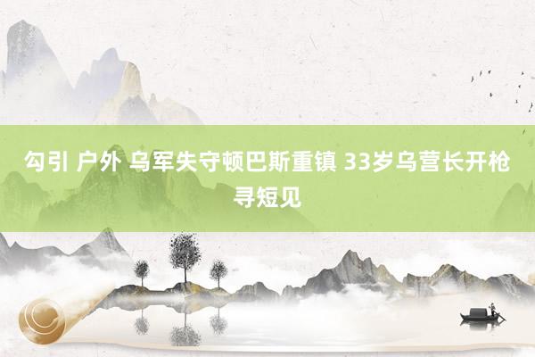 勾引 户外 乌军失守顿巴斯重镇 33岁乌营长开枪寻短见