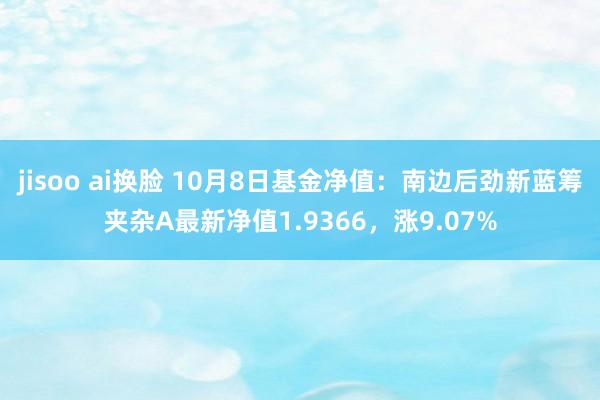 jisoo ai换脸 10月8日基金净值：南边后劲新蓝筹夹杂A最新净值1.9366，涨9.07%