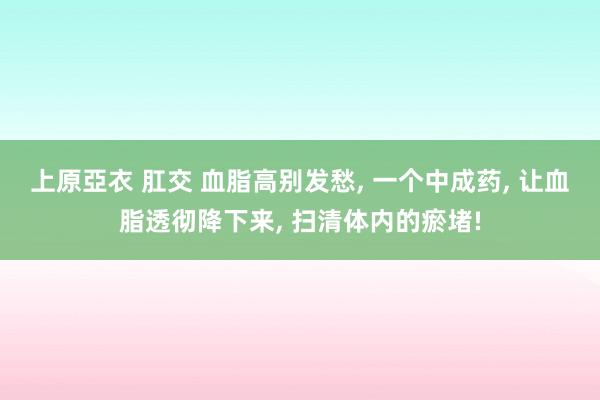 上原亞衣 肛交 血脂高别发愁， 一个中成药， 让血脂透彻降下来， 扫清体内的瘀堵!