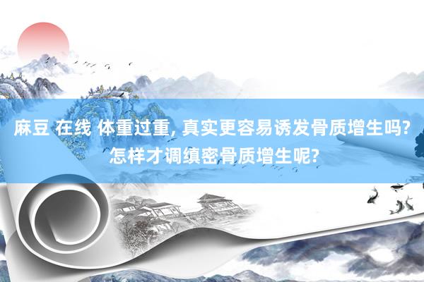 麻豆 在线 体重过重， 真实更容易诱发骨质增生吗? 怎样才调缜密骨质增生呢?